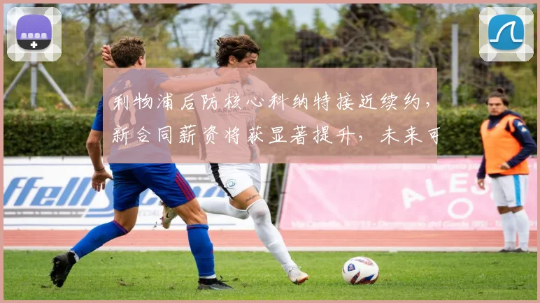利物浦后防核心科纳特接近续约，新合同薪资将获显著提升，未来可期