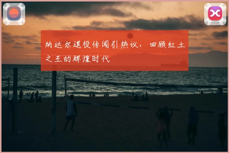 纳达尔退役传闻引热议，回顾红土之王的辉煌时代