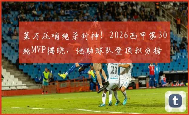 莱万压哨绝杀封神！2026西甲第30轮MVP揭晓，他助球队登顶积分榜