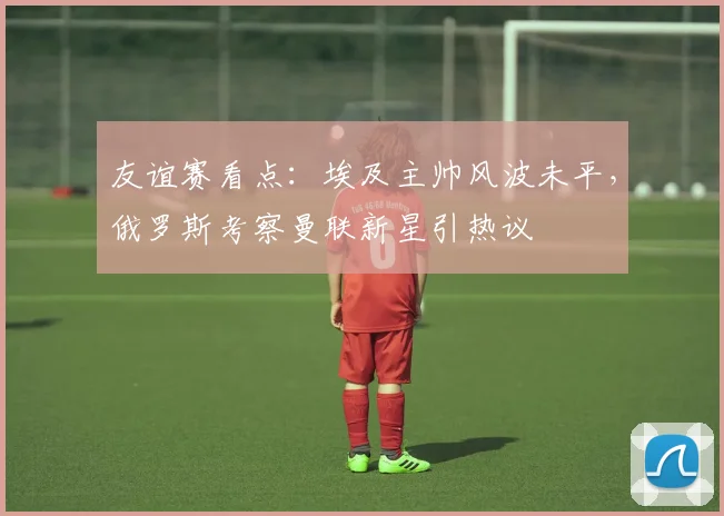 友谊赛看点：埃及主帅风波未平，俄罗斯考察曼联新星引热议