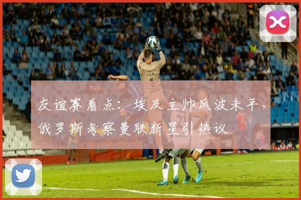 友谊赛看点：埃及主帅风波未平，俄罗斯考察曼联新星引热议