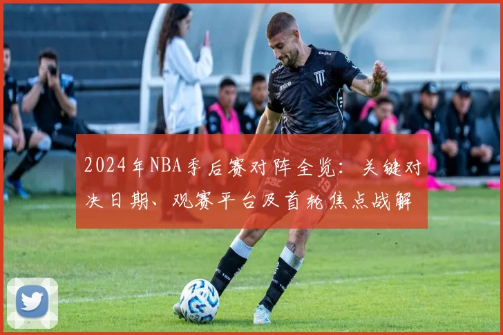 2024年NBA季后赛对阵全览：关键对决日期、观赛平台及首轮焦点战解析