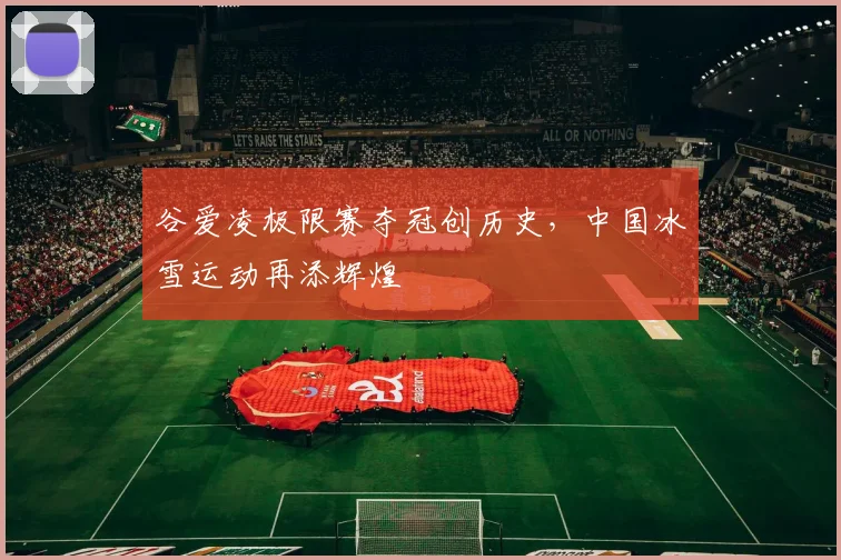 谷爱凌极限赛夺冠创历史,中国冰雪运动再添辉煌