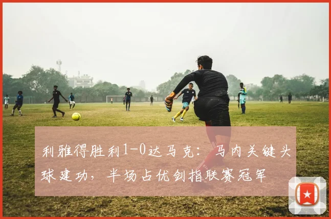 利雅得胜利1-0达马克：马内关键头球建功，半场占优剑指联赛冠军