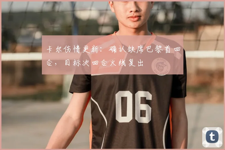 卡尔伤情更新：确认缺席巴黎首回合，目标次回合火线复出
