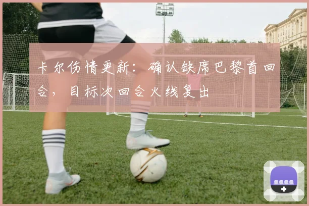 卡尔伤情更新：确认缺席巴黎首回合，目标次回合火线复出
