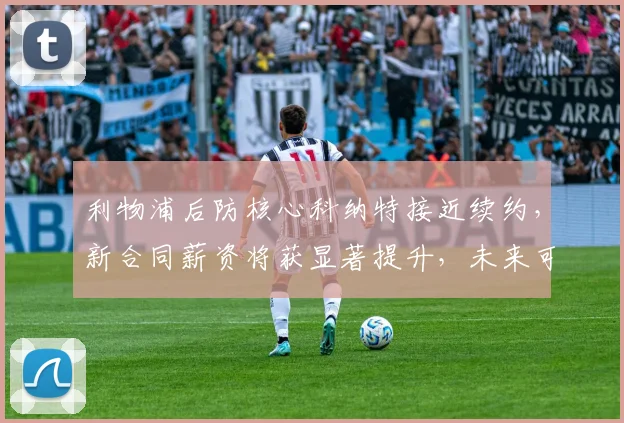 利物浦后防核心科纳特接近续约，新合同薪资将获显著提升，未来可期