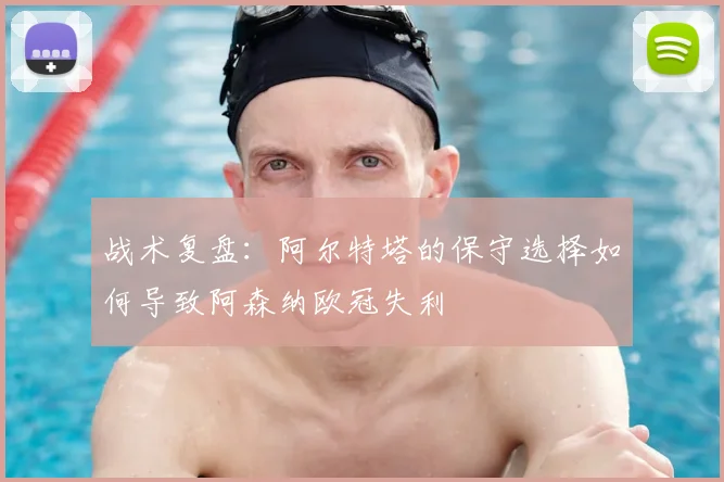 战术复盘:阿尔特塔的保守选择如何导致阿森纳欧冠失利