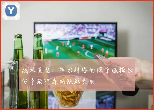 战术复盘:阿尔特塔的保守选择如何导致阿森纳欧冠失利
