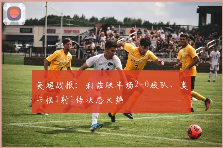 英超战报：利兹联半场2-0狼队，奥卡福1射1传状态火热
