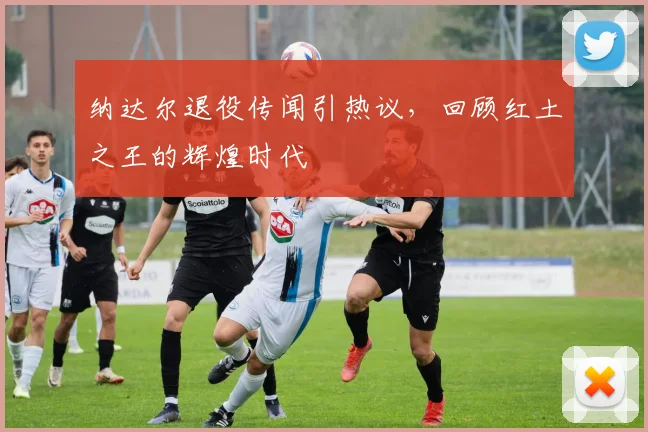 纳达尔退役传闻引热议，回顾红土之王的辉煌时代