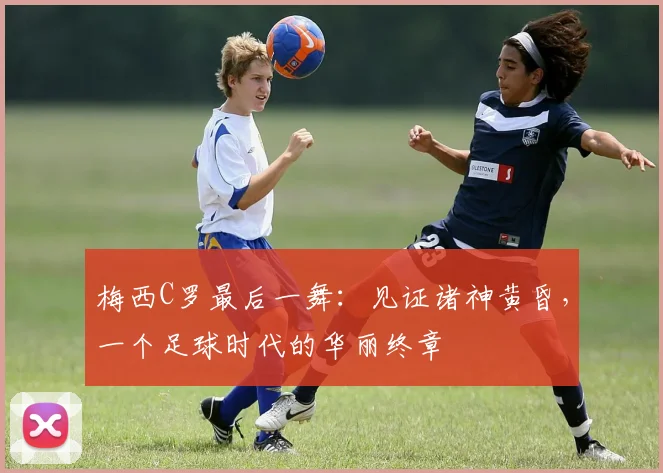 梅西C罗最后一舞：见证诸神黄昏，一个足球时代的华丽终章